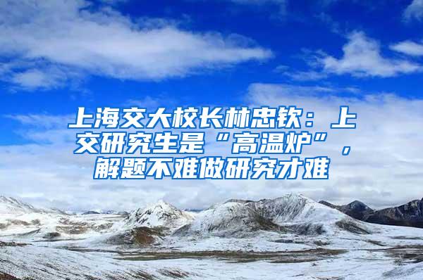 上海交大校长林忠钦：上交研究生是“高温炉”，解题不难做研究才难