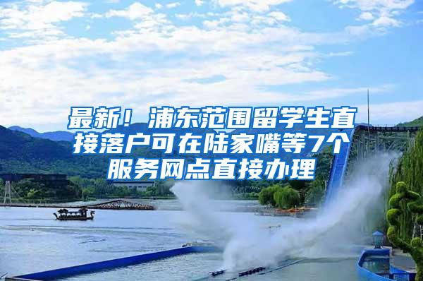 最新！浦东范围留学生直接落户可在陆家嘴等7个服务网点直接办理