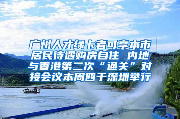 广州人才绿卡者可享本市居民待遇购房自住 内地与香港第二次“通关”对接会议本周四于深圳举行