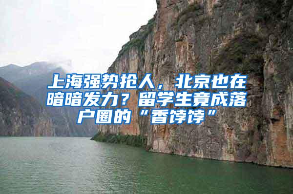 上海强势抢人，北京也在暗暗发力？留学生竟成落户圈的“香饽饽”