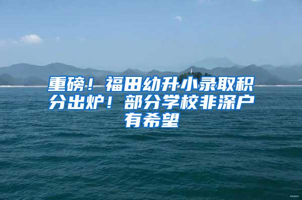 重磅！福田幼升小录取积分出炉！部分学校非深户有希望