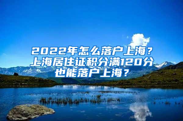 2022年怎么落户上海？上海居住证积分满120分也能落户上海？