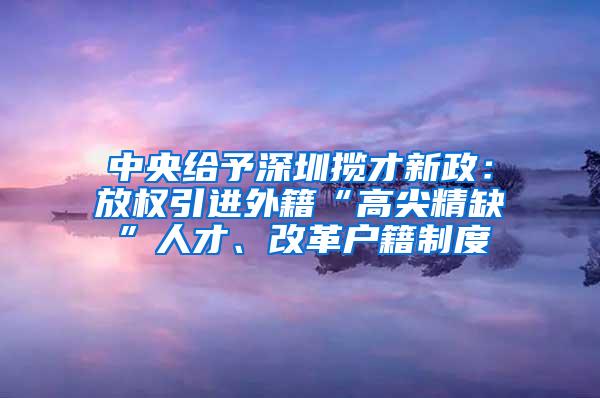 中央给予深圳揽才新政：放权引进外籍“高尖精缺”人才、改革户籍制度