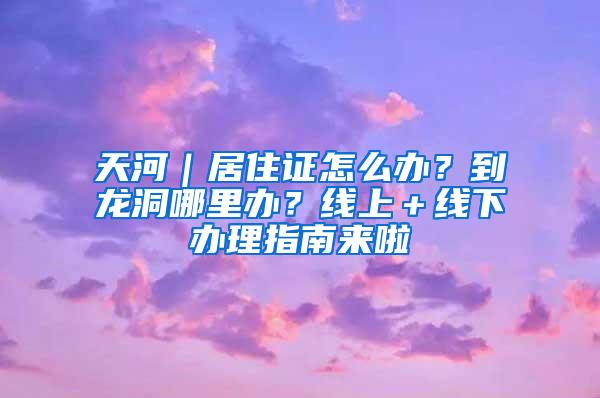 天河｜居住证怎么办？到龙洞哪里办？线上＋线下办理指南来啦