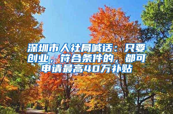 深圳市人社局喊话：只要创业，符合条件的，都可申请最高40万补贴