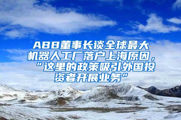 ABB董事长谈全球最大机器人工厂落户上海原因，“这里的政策吸引外国投资者开展业务”