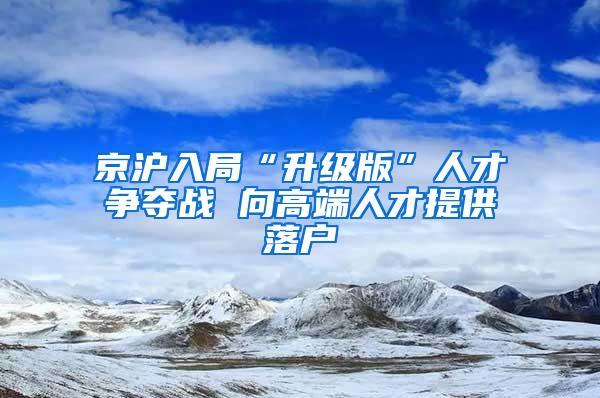 京沪入局“升级版”人才争夺战 向高端人才提供落户