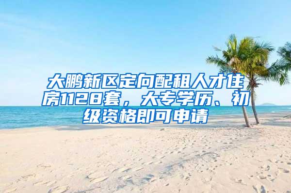 大鹏新区定向配租人才住房1128套，大专学历、初级资格即可申请