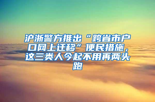 沪浙警方推出“跨省市户口网上迁移”便民措施，这三类人今起不用再两头跑