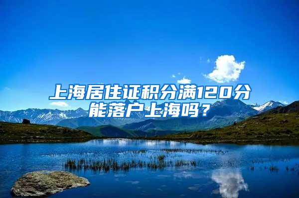 上海居住证积分满120分能落户上海吗？