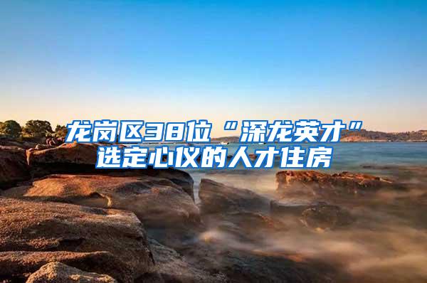 龙岗区38位“深龙英才”选定心仪的人才住房