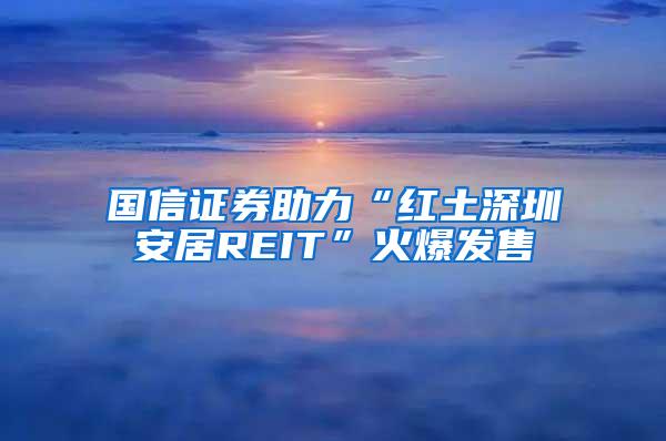 国信证券助力“红土深圳安居REIT”火爆发售