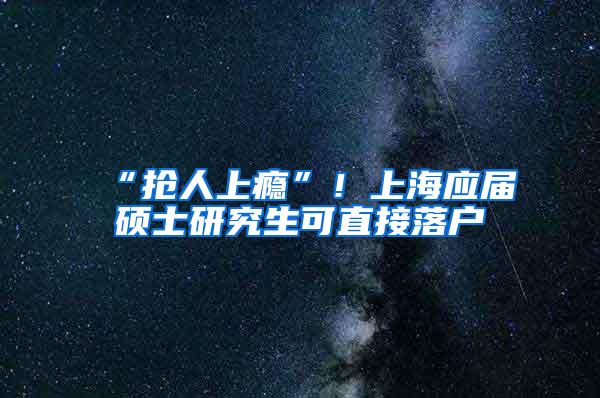 “抢人上瘾”！上海应届硕士研究生可直接落户