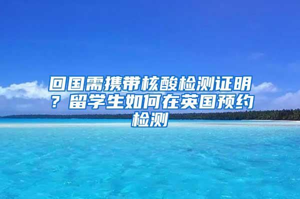 回国需携带核酸检测证明？留学生如何在英国预约检测