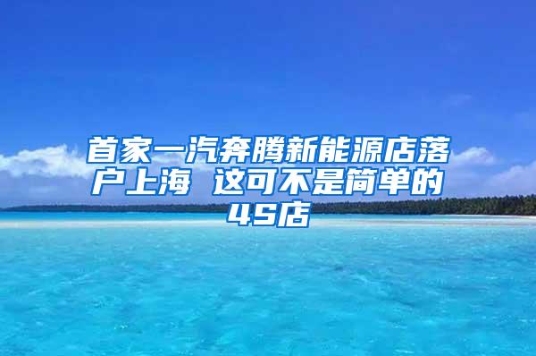 首家一汽奔腾新能源店落户上海 这可不是简单的4S店