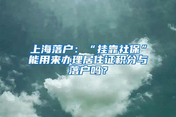 上海落户：“挂靠社保”能用来办理居住证积分与落户吗？