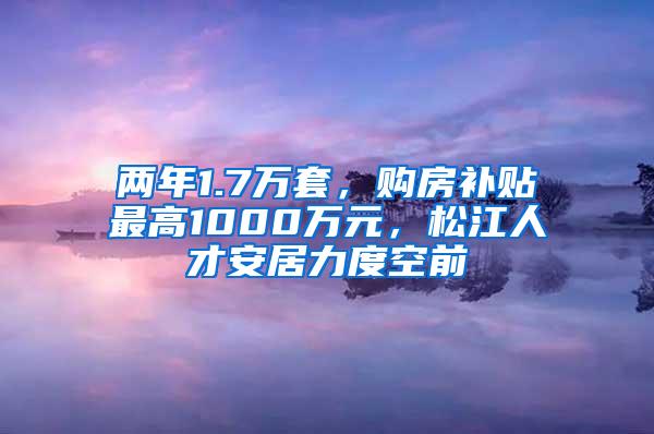 两年1.7万套，购房补贴最高1000万元，松江人才安居力度空前