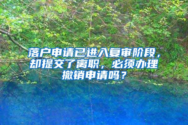 落户申请已进入复审阶段，却提交了离职，必须办理撤销申请吗？