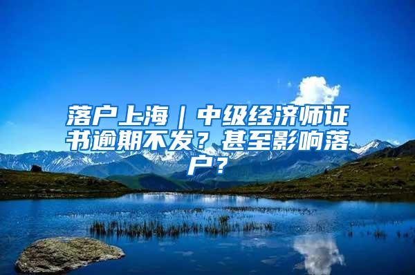 落户上海｜中级经济师证书逾期不发？甚至影响落户？