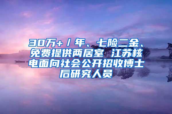 30万+／年、七险二金、免费提供两居室 江苏核电面向社会公开招收博士后研究人员