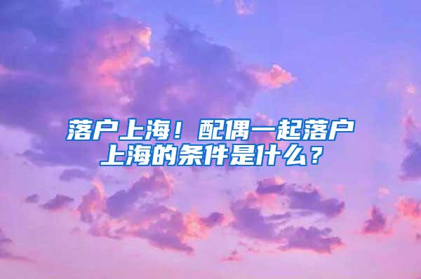 落户上海！配偶一起落户上海的条件是什么？