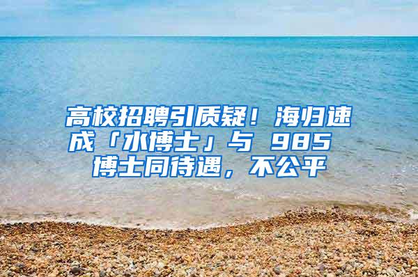 高校招聘引质疑！海归速成「水博士」与 985 博士同待遇，不公平