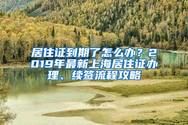 居住证到期了怎么办？2019年最新上海居住证办理、续签流程攻略