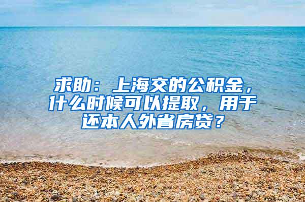 求助：上海交的公积金，什么时候可以提取，用于还本人外省房贷？