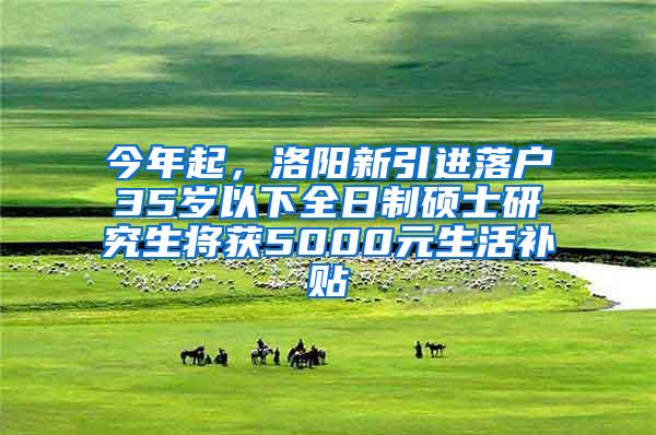 今年起，洛阳新引进落户35岁以下全日制硕士研究生将获5000元生活补贴