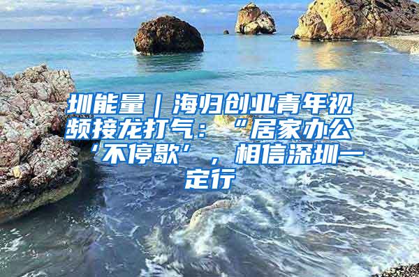 圳能量｜海归创业青年视频接龙打气：“居家办公‘不停歇’，相信深圳一定行