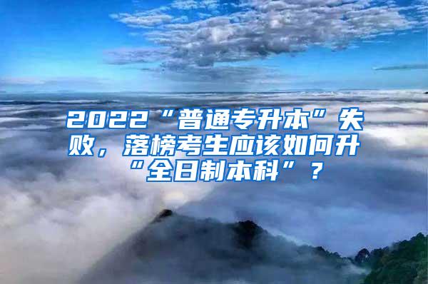 2022“普通专升本”失败，落榜考生应该如何升“全日制本科”？