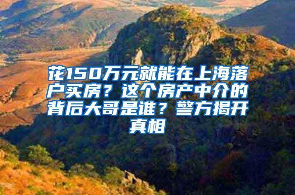 花150万元就能在上海落户买房？这个房产中介的背后大哥是谁？警方揭开真相