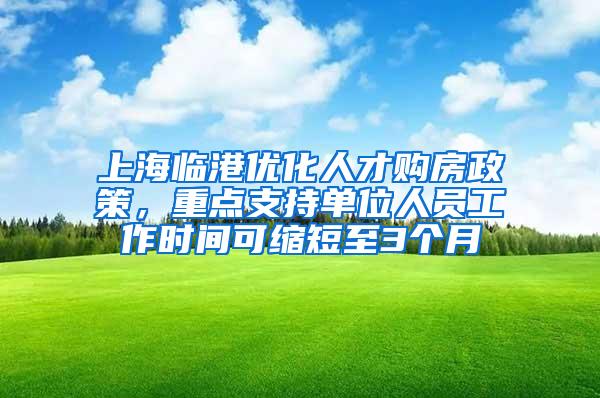 上海临港优化人才购房政策，重点支持单位人员工作时间可缩短至3个月