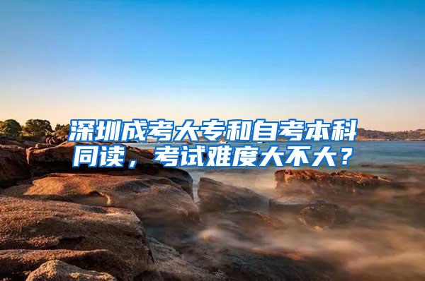 深圳成考大专和自考本科同读，考试难度大不大？