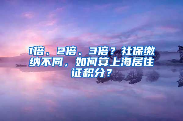 1倍、2倍、3倍？社保缴纳不同，如何算上海居住证积分？