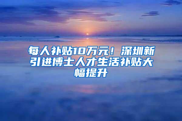 每人补贴10万元！深圳新引进博士人才生活补贴大幅提升