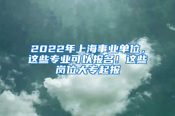 2022年上海事业单位，这些专业可以报名！这些岗位大专起报