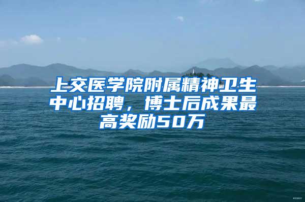 上交医学院附属精神卫生中心招聘，博士后成果最高奖励50万