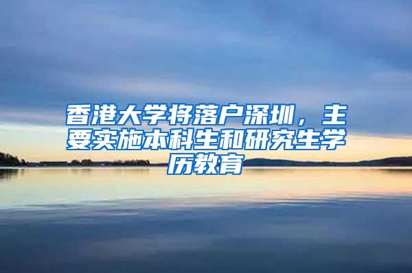 香港大学将落户深圳，主要实施本科生和研究生学历教育