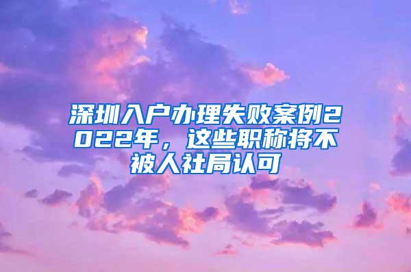 深圳入户办理失败案例2022年，这些职称将不被人社局认可