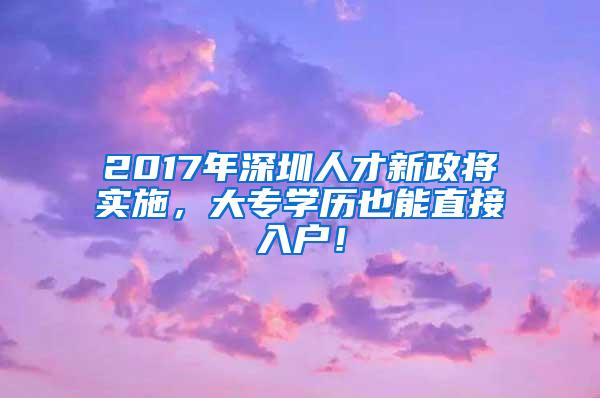 2017年深圳人才新政将实施，大专学历也能直接入户！