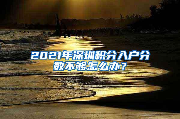 2021年深圳积分入户分数不够怎么办？