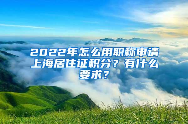 2022年怎么用职称申请上海居住证积分？有什么要求？