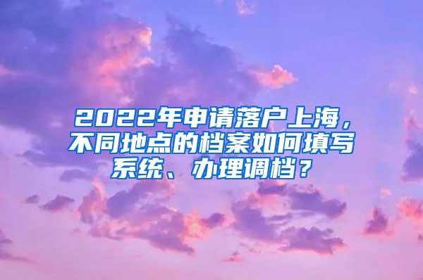 2022年申请落户上海，不同地点的档案如何填写系统、办理调档？