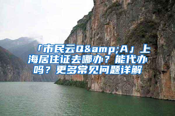 「市民云Q&A」上海居住证去哪办？能代办吗？更多常见问题详解→