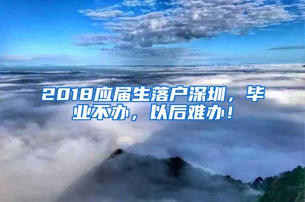 2018应届生落户深圳，毕业不办，以后难办！