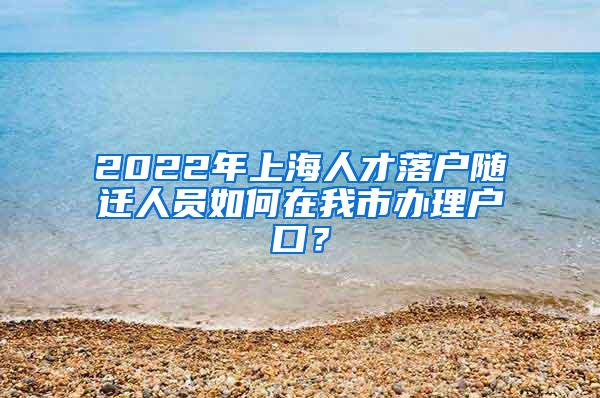 2022年上海人才落户随迁人员如何在我市办理户口？