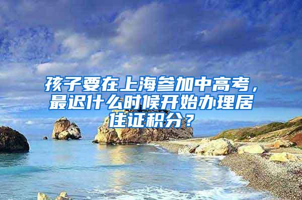 孩子要在上海参加中高考，最迟什么时候开始办理居住证积分？