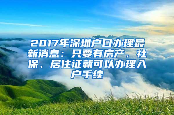 2017年深圳户口办理最新消息：只要有房产、社保、居住证就可以办理入户手续