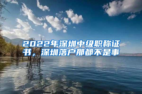 2022年深圳中级职称证书，深圳落户那都不是事